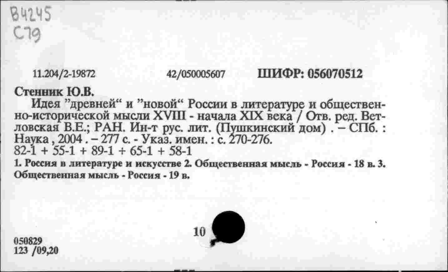 ﻿ВШЧ5 С19
11.204/2-19872	42/050005607 ШИФР: 056070512
Стенник Ю.В.
Идея ’’древней“ и ’’новой“ России в литературе и общественно-исторической мысли XVIII - начала XIX века / Отв. ред. Вет-ловская В.Е.; РАН. Ин-т рус. лит. (Пушкинский дом) . - СПб. : Наука, 2004. - 277 с. - Указ. имен.: с. 270-276.
82-1 + 55-1 + 89-1 + 65-1 + 58-1
1. Россия в литературе и искусстве 2. Общественная мысль - Россия -18 в. 3. Общественная мысль - Россия -19 в.
050829
123 /09,20
10